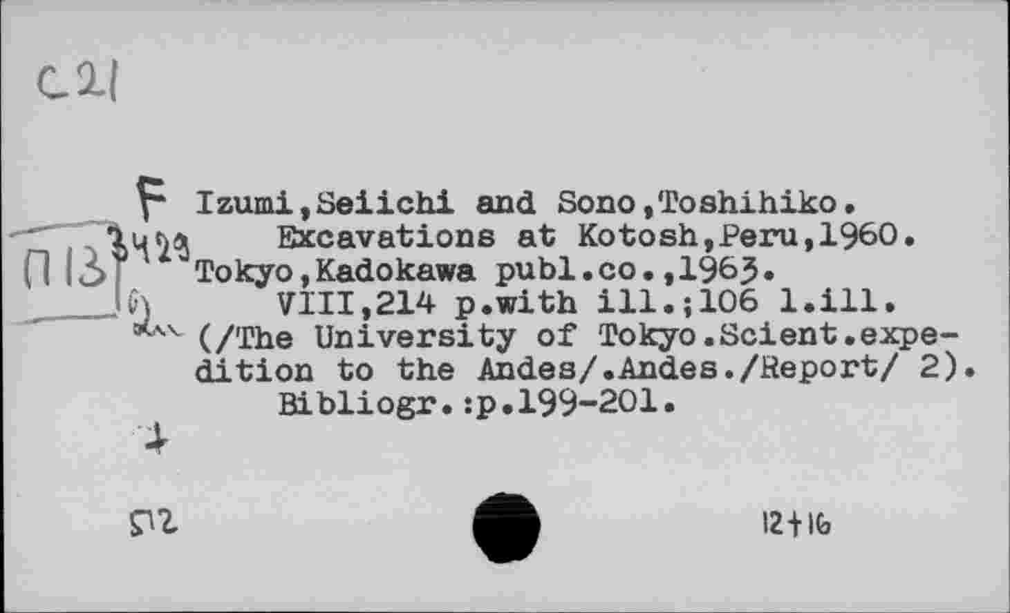 ﻿си
Izumi,Seiichi and Sono,Toshihiko.
Ium Excavations at Ko tosh, Peru, I960.
fl ІЗ Г “Tokyo,Kadokawa publ.co.,196J.
___JCj	VIII,214 p.with ill.; 106 l.ill.
’*AV (/The University of Tokyo. Sei ent. expedition to the Andes/.Andes./Report/ 2).
Bibliogr.:p.199-201.
4

12+IG